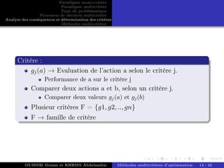 Paradigme mono-critére
Paradigme multicritère
Type de problématique
Processus de décision multicritère
Analyse des conséquences et détermination des critères
Méthodes multicritères
Critére :
gj(a) → Evaluation de l’action a selon le critère j.
Performance de a sur le critère j
Comparer deux actions a et b, selon un critère j.
Comparer deux valeurs gj(a) et gj(b)
Plusieur critères F = {g1, g2, .., gn}
F → famille de critère
OUMSIK Ouiam et KHRISS Abdelaadim Méthodes multicritères d’optimisation 14 / 42
 