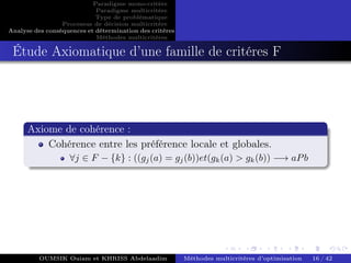 Paradigme mono-critére
Paradigme multicritère
Type de problématique
Processus de décision multicritère
Analyse des conséquences et détermination des critères
Méthodes multicritères
Étude Axiomatique d’une famille de critéres F
Axiome de cohérence :
Cohérence entre les préférence locale et globales.
∀j ∈ F − {k} : ((gj(a) = gj(b))et(gk(a) > gk(b)) −→ aPb
OUMSIK Ouiam et KHRISS Abdelaadim Méthodes multicritères d’optimisation 16 / 42
 