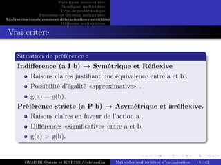 Paradigme mono-critére
Paradigme multicritère
Type de problématique
Processus de décision multicritère
Analyse des conséquences et détermination des critères
Méthodes multicritères
Vrai critère
Situation de préférence :
Indifférence (a I b) → Symétrique et Réflexive
Raisons claires justifiant une équivalence entre a et b .
Possibilité d’égalité «approximative» .
g(a) = g(b).
Préférence stricte (a P b) → Asymétrique et irréflexive.
Raisons claires en faveur de l’action a .
Différences «significative» entre a et b.
g(a) > g(b).
OUMSIK Ouiam et KHRISS Abdelaadim Méthodes multicritères d’optimisation 18 / 42
 