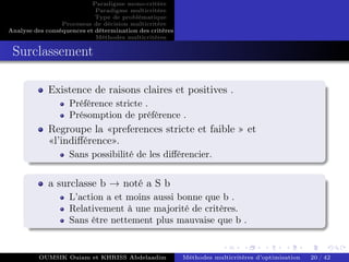 Paradigme mono-critére
Paradigme multicritère
Type de problématique
Processus de décision multicritère
Analyse des conséquences et détermination des critères
Méthodes multicritères
Surclassement
Existence de raisons claires et positives .
Préférence stricte .
Présomption de préférence .
Regroupe la «preferences stricte et faible » et
«l’indifférence».
Sans possibilité de les différencier.
a surclasse b → noté a S b
L’action a et moins aussi bonne que b .
Relativement à une majorité de critères.
Sans être nettement plus mauvaise que b .
OUMSIK Ouiam et KHRISS Abdelaadim Méthodes multicritères d’optimisation 20 / 42
 