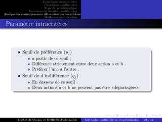 Paradigme mono-critére
Paradigme multicritère
Type de problématique
Processus de décision multicritère
Analyse des conséquences et détermination des critères
Méthodes multicritères
Paramétre intracritéres
Seuil de préférence (pj) .
a partir de ce seuil .
Différence strictement entre deux action a et b .
Préférer l’une à l’autre .
Seuil de d’indifférence (qj) .
En dessous de ce seuil .
Deux actions a et b ne peuvent pas être «départagées»
OUMSIK Ouiam et KHRISS Abdelaadim Méthodes multicritères d’optimisation 21 / 42
 