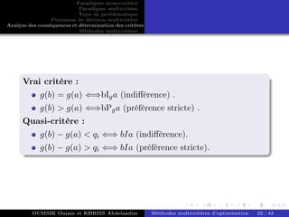 Paradigme mono-critére
Paradigme multicritère
Type de problématique
Processus de décision multicritère
Analyse des conséquences et détermination des critères
Méthodes multicritères
Vrai critère :
g(b) = g(a) ⇐⇒bIga (indifférence) .
g(b) > g(a) ⇐⇒bPga (préférence stricte) .
Quasi-critère :
g(b) − g(a) < qi ⇐⇒ bIa (indifférence).
g(b) − g(a) > qi ⇐⇒ bIa (préférence stricte).
OUMSIK Ouiam et KHRISS Abdelaadim Méthodes multicritères d’optimisation 22 / 42
 
