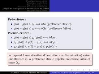 Paradigme mono-critére
Paradigme multicritère
Type de problématique
Processus de décision multicritère
Analyse des conséquences et détermination des critères
Méthodes multicritères
Pré-critère :
g(b) − g(a) > pi ⇐⇒ bIa (préférence stricte).
g(b) − g(a) ≤ pi ⇐⇒ bQa (préférence faible) .
Pseudo-critère :
g(b) − g(a) ≤ qg(g(a)) ⇐⇒ bIga .
pg(g(a)) < g(b) − g(a) ⇐⇒ bPga .
qg(g(a)) < g(b) − g(a) ≤ pg(g(a)) .
correspond à une situation d’hésitation (indétermination) entre
l’indifférence et la préférence stricte appelée préférence faible et
notée Qg.
OUMSIK Ouiam et KHRISS Abdelaadim Méthodes multicritères d’optimisation 23 / 42
 