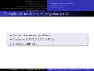 Paradigme mono-critére
Paradigme multicritère
Type de problématique
Processus de décision multicritère
Analyse des conséquences et détermination des critères
Méthodes multicritères
Agrégation total ou complète
Agrégation partielle
Agrégation local
Exemples de méthodes d’agrégation totale
Somme et moyenne pondérées.
Methodes MAVT,MAUT et UTA.
Methode AHP ect .
OUMSIK Ouiam et KHRISS Abdelaadim Méthodes multicritères d’optimisation 27 / 42
 