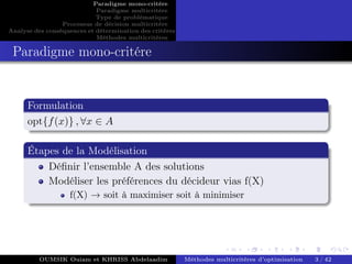 Paradigme mono-critére
Paradigme multicritère
Type de problématique
Processus de décision multicritère
Analyse des conséquences et détermination des critères
Méthodes multicritères
Paradigme mono-critére
Formulation
opt{f(x)} , ∀x ∈ A
Étapes de la Modélisation
Définir l’ensemble A des solutions
Modéliser les préférences du décideur vias f(X)
f(X) → soit à maximiser soit à minimiser
OUMSIK Ouiam et KHRISS Abdelaadim Méthodes multicritères d’optimisation 3 / 42
 