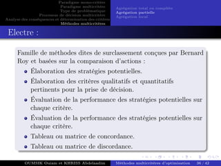 Paradigme mono-critére
Paradigme multicritère
Type de problématique
Processus de décision multicritère
Analyse des conséquences et détermination des critères
Méthodes multicritères
Agrégation total ou complète
Agrégation partielle
Agrégation local
Electre :
Famille de méthodes dites de surclassement conçues par Bernard
Roy et basées sur la comparaison d’actions :
Élaboration des stratégies potentielles.
Élaboration des critères qualitatifs et quantitatifs
pertinents pour la prise de décision.
Évaluation de la performance des stratégies potentielles sur
chaque critère.
Évaluation de la performance des stratégies potentielles sur
chaque critère.
Tableau ou matrice de concordance.
Tableau ou matrice de discordance.
OUMSIK Ouiam et KHRISS Abdelaadim Méthodes multicritères d’optimisation 36 / 42
 