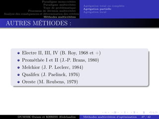 Paradigme mono-critére
Paradigme multicritère
Type de problématique
Processus de décision multicritère
Analyse des conséquences et détermination des critères
Méthodes multicritères
Agrégation total ou complète
Agrégation partielle
Agrégation local
AUTRES MÉTHODES :
Electre II, III, IV (B. Roy, 1968 et +)
Prométhée I et II (J.-P. Brans, 1980)
Melchior (J. P. Leclerc, 1984)
Qualifex (J. Paelinck, 1976)
Oreste (M. Reubens, 1979)
OUMSIK Ouiam et KHRISS Abdelaadim Méthodes multicritères d’optimisation 37 / 42
 