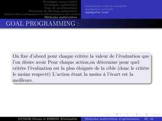 Paradigme mono-critére
Paradigme multicritère
Type de problématique
Processus de décision multicritère
Analyse des conséquences et détermination des critères
Méthodes multicritères
Agrégation total ou complète
Agrégation partielle
Agrégation local
GOAL PROGRAMMING :
On fixe d’abord pour chaque critère la valeur de l’évaluation que
l’on désire avoir Pour chaque action,on détermine pour quel
critère l’évaluation est la plus éloignée de la cible (donc le critère
le moins respecté) L’action étant la moins à l’écart est la
meilleure.
OUMSIK Ouiam et KHRISS Abdelaadim Méthodes multicritères d’optimisation 39 / 42
 