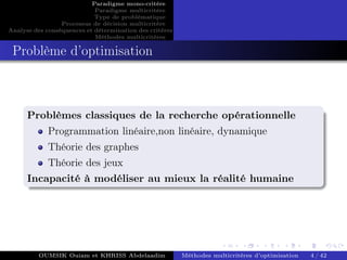 Paradigme mono-critére
Paradigme multicritère
Type de problématique
Processus de décision multicritère
Analyse des conséquences et détermination des critères
Méthodes multicritères
Problème d’optimisation
Problèmes classiques de la recherche opérationnelle
Programmation linéaire,non linéaire, dynamique
Théorie des graphes
Théorie des jeux
Incapacité à modéliser au mieux la réalité humaine
OUMSIK Ouiam et KHRISS Abdelaadim Méthodes multicritères d’optimisation 4 / 42
 