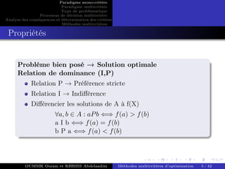 Paradigme mono-critére
Paradigme multicritère
Type de problématique
Processus de décision multicritère
Analyse des conséquences et détermination des critères
Méthodes multicritères
Propriétés
Problème bien posé → Solution optimale
Relation de dominance (I,P)
Relation P → Préférence stricte
Relation I → Indifférence
Différencier les solutions de A à f(X)
∀a, b ∈ A : aPb ⇐⇒ f(a) > f(b)
a I b ⇐⇒ f(a) = f(b)
b P a ⇐⇒ f(a) < f(b)
OUMSIK Ouiam et KHRISS Abdelaadim Méthodes multicritères d’optimisation 5 / 42
 