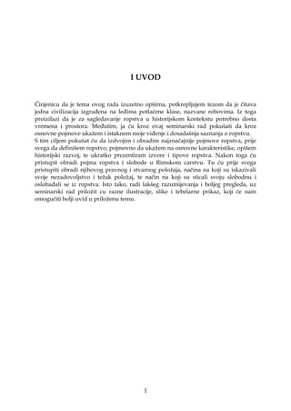 I UVOD
Činjenicu da je tema ovog rada izuzetno opširna, potkrepljujem tezom da je čitava
jedna civilizacija izgrađena na leđima potlaćene klase, nazvane robovima. Iz toga
proizilazi da je za sagledavanje ropstva u historijskom kontekstu potrebno dosta
vremena i prostora. Međutim, ja ću kroz ovaj seminarski rad pokušati da kroz
osnovne pojmove ukažem i istaknem moje viđenje i dosadašnja saznanja o ropstvu.
S tim ciljem pokušat ću da izdvojim i obradim najznačajnije pojmove ropstva, prije
svega da definišem ropstvo, pojmovno da ukažem na osnovne karakteristike, opišem
historijski razvoj, te ukratko prezentiram izvore i tipove ropstva. Nakon toga ću
pristupit obradi pojma ropstva i slobode u Rimskom carstvu. Tu ću prije svega
pristupiti obradi njihovog pravnog i stvarnog položaja, načina na koji su iskazivali
svoje nezadovoljstvo i težak položaj, te način na koji su sticali svoju slobodnu i
oslobađali se iz ropstva. Isto tako, radi lakšeg razumijevanja i boljeg pregleda, uz
seminarski rad priložit cu razne ilustracije, slike i tebelarne prikaz, koji će nam
omogućiti bolji uvid u priloženu temu.
1
 