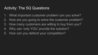 Activity: The 5Q Questions
1. What important customer problem can you solve?
2. How are you going to solve the customer problem?
3. How many customers are willing to buy from you?
4. Why can ‘only YOU’ provide the solution?
5. How can you defend your competition?
 