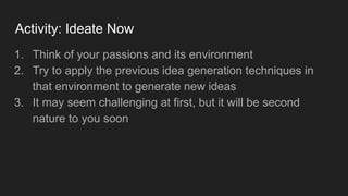 Activity: Ideate Now
1. Think of your passions and its environment
2. Try to apply the previous idea generation techniques in
that environment to generate new ideas
3. It may seem challenging at first, but it will be second
nature to you soon
 