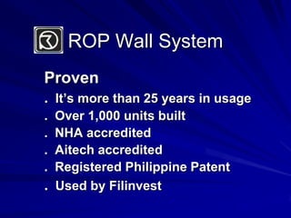 ROP Wall SystemProven.  It’s more than 25 years in usage.  Over 1,000 units built.  NHA accredited.  Aitech accredited.  Registered Philippine Patent.  Used by Filinvest