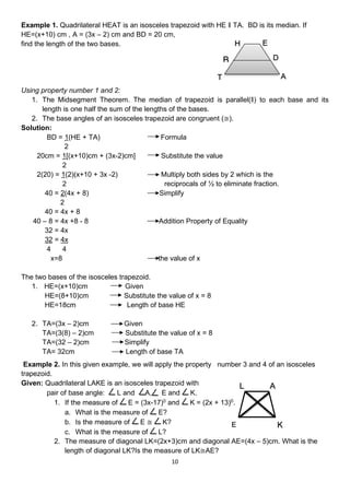 10
Example 1. Quadrilateral HEAT is an isosceles trapezoid with HE ‖ TA. BD is its median. If
HE=(x+10) cm , A = (3x – 2) cm and BD = 20 cm,
find the length of the two bases.
Using property number 1 and 2:
1. The Midsegment Theorem. The median of trapezoid is parallel(‖) to each base and its
length is one half the sum of the lengths of the bases.
2. The base angles of an isosceles trapezoid are congruent (≅).
Solution:
BD = 1(HE + TA) Formula
2
20cm = 1[(x+10)cm + (3x-2)cm] Substitute the value
2
2(20) = 1(2)(x+10 + 3x -2) Multiply both sides by 2 which is the
2 reciprocals of ½ to eliminate fraction.
40 = 2(4x + 8) Simplify
2
40 = 4x + 8
40 – 8 = 4x +8 - 8 Addition Property of Equality
32 = 4x
32 = 4x
4 4
x=8 the value of x
The two bases of the isosceles trapezoid.
1. HE=(x+10)cm Given
HE=(8+10)cm Substitute the value of x = 8
HE=18cm Length of base HE
2. TA=(3x – 2)cm Given
TA=(3(8) – 2)cm Substitute the value of x = 8
TA=(32 – 2)cm Simplify
TA= 32cm Length of base TA
Example 2. In this given example, we will apply the property number 3 and 4 of an isosceles
trapezoid.
Given: Quadrilateral LAKE is an isosceles trapezoid with
pair of base angle: L and A, E and K.
1. If the measure of E = (3x-17)0
and K = (2x + 13)0
.
a. What is the measure of E?
b. Is the measure of E ≅ K?
c. What is the measure of L?
2. The measure of diagonal LK=(2x+3)cm and diagonal AE=(4x – 5)cm. What is the
length of diagonal LK?Is the measure of LK≅AE?
E
L A
K
 