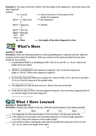 13
Example 2. The area of the kite is 90cm2
and the length of the diagonal is 18cm.How long is the
other diagonal?
Solution:
A = 1 (d1d2) Area of the kite is ½ the product of the
2 length of its diagonal.
90cm2
= 1 (18cm) (d2) By substitution
2
90cm2
= 18cm (d2) Simplify
2
90cm2
= 9cm (d2)
90cm2
= 9cm (d2)
9cm 9cm
10cm = d2
d2 = 10cm the length of the other diagonal in a kite.
What’s More
Activity 3: Try Me!
Directions: Solve the following problems involving parallelograms, trapezoid and kite. State the
property used to solve the problems. Write your answer on the space provided and use extra
sheets for your solution.
1. A quadrilateral MAID is a parallelogram.MA =(2x+3) cm and ID= (x + 6) cm, what is the
length of the two sides?
____________________
2. BEAR is a parallelogram with measure of angle B = (3x+1)0
and the measure of
angle A = (2x-5)0
. What is the measure of angle E?
____________________
3. An isosceles trapezoid HIDE has a median XZ = 20cm.HI ‖DE, If HI = (8x-10) cm and DE =
(15-x) cm, find the measure of the parallel sides.
____________________
4. The diagonals of a kite are 8cm and 3cm. What is the area of the kite?
____________________
5. A kite with an area of 70cm2
and one diagonal measures 10cm and other diagonal is(2x+4)
cm, find the length of the other diagonal?
____________________
What I Have Learned
Activity 4. Paired Me Up
Directions: Choose your answer in the box. Write the correct answer on the space provided.
480
56cm 800
7cm 45cm
____1. The diagonals of a kite have lengths of 14cm and 8cm. Find the area of the kite.
____2. If the measure of one angle of an isosceles trapezoid is x0
and the angle opposite it
is (x+20)0
, what is the measure of the smaller angle?
____3. Liza wishes to bake a rectangular cake with the parallel side measures (3x+4) cm and
(2x + 5) cm, what is the length of the side?
 