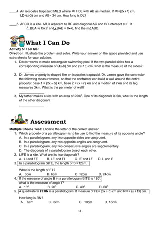 14
____4. An isosceles trapezoid MILD where MI ‖ DL with AB as median. If MI=(2x+7) cm,
LD=(x-3) cm and AB= 34 cm. How long is DL?
____5. ABCD is a kite. AB is adjacent to BC and diagonal AC and BD intersect at E. If
BEA =(15x)0
and BAE = 8x-6, find the m ABC.
What I Can Do
Activity 5: Feel Me!
Direction: Illustrate the problem and solve. Write your answer on the space provided and use
extra sheets for your solution.
1. Dexter wants to make rectangular swimming pool. If the two parallel sides has a
corresponding measure of (4x-8) cm and (x+13) cm, what is the measure of the sides?
______________
2. Dr. James property is shaped like an isosceles trapezoid. Dr. James gave the contractor
the following measurements, so that the contractor can build a wall around the entire
property: base 1 = (2x – 5) km, base 2 = (x +7) km and a median of 7km and its leg
measures 3km. What is the perimeter of wall?
______________
3. My father makes a kite with an area of 25m2
. One of its diagonals is 5m, what is the length
of the other diagonal?
______________
Assessment
Multiple Choice Test: Encircle the letter of the correct answer.
1. Which property of a parallelogram is to be use to find the measure of its opposite angle?
A. In a parallelogram, any two opposite sides are congruent.
B. In a parallelogram, any two opposite angles are congruent.
C. In a parallelogram, any two consecutive angles are supplementary
D. The diagonals of a parallelogram bisect each other.
2. LIFE is a kite. What are its two diagonals?
A. LI and FE B. LE and FI C. IE and LF D. L and E
3. In a parallelogram SITE, the length of SI=12cm.
What is the length of ET?
A. 3cm B. 6cm C. 12cm D. 24cm
4. If the measure of angle B in a parallelogram BITE is 1200
,
what is the measure of angle I?
A. 100
B. 200
C. 400
D. 600
5. A quadrilateral FERN is a parallelogram. If measure of FE= (3x + 3) cm and RN = (x +13) cm.
How long is RN?
A. 5cm B. 8cm C. 10cm D. 18cm
 