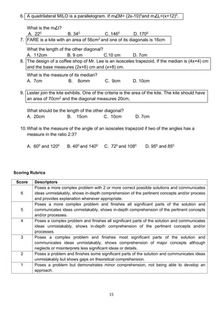 15
6. A quadrilateral MILO is a parallelogram. If m M= (2x-10)0
and m L=(x+12)0
.
What is the m I?
A. 220
B. 340
C. 1460
D. 1700
7. FARE is a kite with an area of 56cm2
and one of its diagonals is 16cm
What the length of the other diagonal?
A. 112cm B. 9 cm C.10 cm D. 7cm
8. The design of a coffee shop of Mr. Lee is an isosceles trapezoid. If the median is (4x+4) cm
and the base measures (2x+6) cm and (x+8) cm.
What is the measure of its median?
A. 7cm B. 8cmm C. 9cm D. 10cm
9. Lester join the kite exhibits. One of the criteria is the area of the kite. The kite should have
an area of 70cm2
and the diagonal measures 20cm,
What should be the length of the other diagonal?
A. 20cm B. 15cm C. 10cm D. 7cm
10.What is the measure of the angle of an isosceles trapezoid if two of the angles has a
measure in the ratio 2:3?
A. 600
and 1200
B. 400
and 1400
C. 720
and 1080
D. 950
and 850
Scoring Rubrics
Score Descriptors
6
Poses a more complex problem with 2 or more correct possible solutions and communicates
ideas unmistakably, shows in-depth comprehension of the pertinent concepts and/or process
and provides explanation whenever appropriate.
5
Poses a more complex problem and finishes all significant parts of the solution and
communicates ideas unmistakably, shows in-depth comprehension of the pertinent concepts
and/or processes.
4 Poses a complex problem and finishes all significant parts of the solution and communicates
ideas unmistakably, shows in-depth comprehension of the pertinent concepts and/or
processes.
3 Poses a complex problem and finishes most significant parts of the solution and
communicates ideas unmistakably, shows comprehension of major concepts although
neglects or misinterprets less significant ideas or details.
2 Poses a problem and finishes some significant parts of the solution and communicates ideas
unmistakably but shows gaps on theoretical comprehension.
1 Poses a problem but demonstrates minor comprehension, not being able to develop an
approach.
 