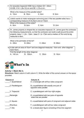 3
7. An isosceles trapezoid HIDE has a median XZ = 20cm.
HI ‖DE, If HI = (8x-10) cm and DE = (15-x) cm ,
What is the measure of the parallel sides?
A. 12cm B. 10cm C. 8cm D. 6cm
8. Juliano wants to make rectangular swimming pool. If the two parallel sides has a
corresponding measure of (4x-8)cm and (x+13)cm
What is the measure of the sides?
A. 8cm B. 6cm C. 4cm D. 2cm
9. Dr. James property is shaped like an isosceles trapezoid. Dr. James gave the contractor
the following measurements, so that the contractor can build a wall around the entire
property: base 1 = (2x – 5)km , base 2 = (x +7)km and a median of 7km and its leg
measures is 6km,
What is the perimeter of the lot?
A. 20km B. 22km C. 24km D. 26km
10.A kite with an area of 70cm2
and one diagonal measures 10cm and other diagonal
is(2x+4)cm,
Find the length of the other diagonal.
A. 140 cm B. 100cm C. 30cm D. 14cm
What’s In
Activity 1. Match Me In.
Directions: Match column A with column C. Write the letter of the correct answer on the space
provided.
Column A Column A
_____1. Quadrilateral A. a rectangle with all four sides congruent
_____2. Parallelogram B. a quadrilateral with exactly one pair of
opposite sides parallel
_____3. Trapezoid C. a parallelogram with four right angles
_____Rectangle D. a quadrilateral with two pairs of opposite
sides that are parallel
_____5. Square E. a quadrilateral with pairs of congruent and adjacent sides
_____Rhombus F. a parallelogram with all four sides congruent
_____7. Kite G. a closed plain figure consisting of four-line segment
 