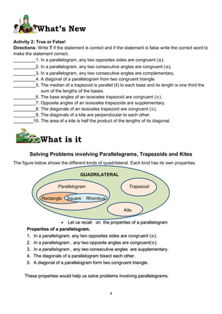 4
What’s New
Activity 2: True or False!
Directions: Write T if the statement is correct and if the statement is false write the correct word to
make the statement correct.
_________1. In a parallelogram, any two opposites sides are congruent (≅).
_________2. In a parallelogram, any two consecutive angles are congruent (≅).
_________3. In a parallelogram, any two consecutive angles are complementary.
_________4. A diagonal of a parallelogram from two congruent triangle.
_________5. The median of a trapezoid is parallel (‖) to each base and its length is one third the
sum of the lengths of the bases.
_________6. The base angles of an isosceles trapezoid are congruent (≅).
_________7. Opposite angles of an isosceles trapezoids are supplementary.
_________8. The diagonals of an isosceles trapezoid are congruent (≅).
_________9. The diagonals of a kite are perpendicular to each other.
________10. The area of a kite is half the product of the lengths of its diagonal.
What is it
Solving Problems involving Parallelograms, Trapezoids and Kites
The figure below shows the different kinds of quadrilateral. Each kind has its own properties.
QUADRILATERAL
Parallelogram Trapezoid
Rectangle Square Rhombus
Kite
• Let us recall on the properties of a parallelogram
Properties of a parallelogram.
1. In a parallelogram, any two opposites sides are congruent (≅).
2. In a parallelogram , any two opposite angles are congruent(≅).
3. In a parallelogram , any two consecutive angles are supplementary.
4. The diagonals of a parallelogram bisect each other.
5. A diagonal of a parallelogram form two congruent triangle.
These properties would help us solve problems involving parallelograms.
 