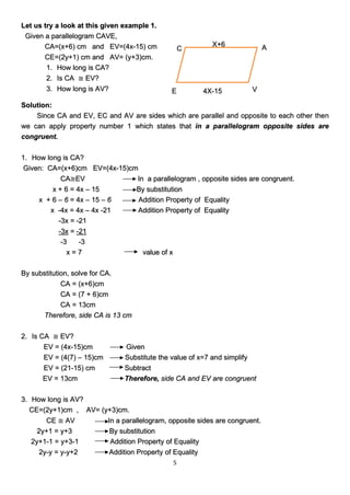 5
Let us try a look at this given example 1.
Given a parallelogram CAVE,
CA=(x+6) cm and EV=(4x-15) cm
CE=(2y+1) cm and AV= (y+3)cm.
1. How long is CA?
2. Is CA ≅ EV?
3. How long is AV?
Solution:
Since CA and EV, EC and AV are sides which are parallel and opposite to each other then
we can apply property number 1 which states that in a parallelogram opposite sides are
congruent.
1. How long is CA?
Given: CA=(x+6)cm EV=(4x-15)cm
CA≅EV In a parallelogram , opposite sides are congruent.
x + 6 = 4x – 15 By substitution
x + 6 – 6 = 4x – 15 – 6 Addition Property of Equality
x -4x = 4x – 4x -21 Addition Property of Equality
-3x = -21
-3x = -21
-3 -3
x = 7 value of x
By substitution, solve for CA.
CA = (x+6)cm
CA = (7 + 6)cm
CA = 13cm
Therefore, side CA is 13 cm
2. Is CA ≅ EV?
EV = (4x-15)cm Given
EV = (4(7) – 15)cm Substitute the value of x=7 and simplify
EV = (21-15) cm Subtract
EV = 13cm Therefore, side CA and EV are congruent
3. How long is AV?
CE=(2y+1)cm , AV= (y+3)cm.
CE ≅ AV In a parallelogram, opposite sides are congruent.
2y+1 = y+3 By substitution
2y+1-1 = y+3-1 Addition Property of Equality
2y-y = y-y+2 Addition Property of Equality
X+6
4X-15
C A
V
E
 