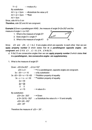 6
Y = 2 value of y
By substitution
AV = (y + 3)cm Substitute the value y=2
AV = (2 + 3)cm Add
AV = 5cm
Since, side AV is 5 cm
Therefore, side CE and AV are congruent.
Example 2.Given a parallelogram KIND , the measure of angle D=(3x-20)0
and the
measure of angle I = (x+10)0
. K I
1. What is the measure of angle D?
2. Does angle D ≅ angle I?
3. What is the measure of angle K? D N
Since K and N , I & D are angles which are opposite to each other then we can
apply property number 2 which states that in a parallelogram opposite angles are
congruent and K & I , I & N , N & D ,
N & D are consecutive angles then we can apply property number 3 which states that
in a parallelogram , two consecutive angles are supplementary.
1. What is the measure of angle D?
Given: D=(3x-20)0
, I=(x+10)0
D ≅ I In a parallelogram, opposite angles are congruent.
3x – 20 = x + 10 By substitution
3x –20 + 20 = x + 10 +20 Addition property of equality
3x – x = x – x + 30 Addition property of equality
2x = 30
2x = 30
2 2
x = 15 value of x
By substitution
D= (3x - 20)0
Given
D= (3(15) - 20)0
Substitute the value of x = 15 and simplify
D= (45 - 20)0
D= 250
Therefore the measure of D = 250
.
 