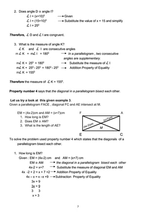 7
2. Does angle D ≅ angle I?
I = (x+10)0
Given
I = (15+10)0
Substitute the value of x = 15 and simplify
I = 250
Therefore, D and I are congruent.
3. What is the measure of angle K?
K and I are consecutive angles
m K + m I = 1800
In a parallelogram , two consecutive
angles are supplementary.
m K + 250
= 1800
Substitute the measure of I
m K + 250
- 250
= 1800
- 250
Addition Property of Equality
m K = 1550
Therefore the measure of K = 1550
.
Property number 4 says that the diagonal in a parallelogram bisect each other.
Let us try a look at this given example 3.
Given a parallelogram FACE , diagonal FC and AE intersect at M.
EM = (4x-2)cm and AM = (x+7)cm F A
1. How long is EM?
2. Does EM ≅ AM?
3. What is the length of AE?
To solve the problem used property number 4 which states that the diagonals of a
parallelogram bisect each other.
1. How long is EM?
Given : EM = (4x-2) cm and AM = (x+7) cm
EM ≅ AM the diagonal in a parallelogram bisect each other
4x-2 = x+7 Substitute the measure of diagonal EM and AM
4x -2 + 2 = x + 7 +2 Addition Property of Equality
4x – x = x –x +9 Subtraction Property of Equality
3x = 9
3x = 9
3 3
x = 3
C
E
M
 