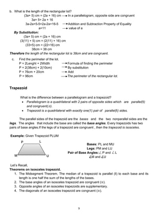 9
b. What is the length of the rectangular lot?
(3a+ 5) cm = (2a + 16) cm In a parallelogram, opposite side are congruent
3a+ 5= 2a + 16
3a-2a+5-5=2a-2a+16-5 Addition and Subtraction Property of Equality
a=11 value of a
By Substitution:
(3a+ 5) cm = (2a + 16) cm
(3(11) + 5) cm = (2(11) + 16) cm
(33+5) cm = (22+16) cm
38cm = 38 cm
Therefore the length of the rectangular lot is 38cm and are congruent.
c. Find the perimeter of the lot.
P = 2Lenght + 2Width Formula of finding the perimeter
P = 2(38cm) + 2(10cm) By substitution
P = 76cm + 20cm Add
P = 96cm The perimeter of the rectangular lot.
Trapezoid
What is the difference between a parallelogram and a trapezoid?
• Parallelogram is a quadrilateral with 2 pairs of opposite sides which are parallel(‖)
and congruent(≅).
• Trapezoid is a quadrilateral with exactly one(1) pair of parallel(‖) sides.
The parallel sides of the trapezoid are the bases and the two nonparallel sides are the
legs. The angles that include the base are called the base angles. Every trapezoids has two
pairs of base angles.If the legs of a trapezoid are congruent , then the trapezoid is isosceles.
Example: Given Trapezoid PLUM
Bases: PL and MU
Legs: PM and LU
Pair of Base Angles: P and L
M and U
Let’s Recall,
Theorems on isosceles trapezoid.
1. The Midsegment Theorem. The median of a trapezoid is parallel (‖) to each base and its
length is one half the sum of the lengths of the bases.
2. The base angles of an isosceles trapezoid are congruent (≅).
3. Opposite angles of an isosceles trapezoids are supplementary.
4. The diagonals of an isosceles trapezoid are congruent (≅).
P L
U
M
 