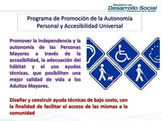 Programa de Promoción de la Autonomía
Personal y Accesibilidad Universal
Promover la independencia y la
autonomía de las Personas
Mayores a través de la
accesibilidad, la adecuación del
hábitat y el uso ayudas
técnicas. que posibiliten una
mejor calidad de vida a los
Adultos Mayores.
Diseñar y construir ayuda técnicas de bajo costo, con
la finalidad de facilitar el acceso de las mismas a la
comunidad
 