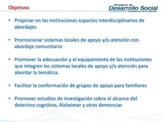 • Propiciar en las instituciones espacios interdisciplinarios de
abordajes.
• Promocionar sistemas locales de apoyo y/o atención con
abordaje comunitario
• Promover la adecuación y el equipamiento de las instituciones
que integren los sistemas locales de apoyo y/o atención para
abordar la temática.
• Facilitar la conformación de grupos de apoyo para familiares
• Promover estudios de investigación sobre el alcance del
deterioro cognitivo, Alzheimer y otras demencias
Objetivos
 