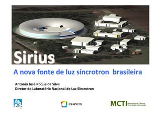 Sirius	
  
A	
  nova	
  fonte	
  de	
  luz	
  síncrotron	
  	
  brasileira	
  
Antonio	
  José	
  Roque	
  da	
  Silva	
  
Diretor	
  do	
  Laboratório	
  Nacional	
  de	
  Luz	
  Síncrotron	
  
 