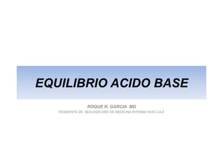 EQUILIBRIO ACIDO BASE
                 ROQUE R. GARCIA MD
   RESIDENTE DE SEGUNDO AÑO DE MEDICINA INTERNA HCSC-ULA
 
