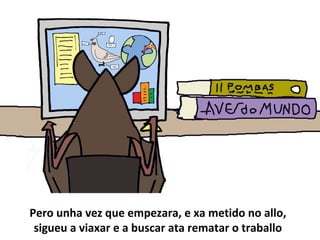 Pero unha vez que empezara, e xa metido no allo,
sigueu a viaxar e a buscar ata rematar o traballo
 