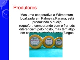 Produtores  Mas uma cooperativa a Witmarsum localizada em Palmeira,Paraná, está produzindo o queijo roquefort, comparando com o francês  diferenciam pelo gosto, mas têm algo em comum  o interior é azul (fungos especiais).