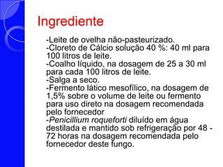 Ingrediente   -Leite de ovelha não-pasteurizado.-Cloreto de Cálcio solução 40 %: 40 ml para 100 litros de leite. -Coalho líquido, na dosagem de 25 a 30 ml para cada 100 litros de leite. -Salga a seco. -Fermento lático mesofílico, na dosagem de 1,5% sobre o volume de leite ou fermento para uso direto na dosagem recomendada pelo fornecedor -Penicilliumroqueforti diluído em água destilada e mantido sob refrigeração por 48 - 72 horas na dosagem recomendada pelo fornecedor deste fungo. 
