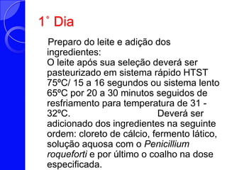 1˚ Dia   Preparo do leite e adição dos ingredientes: O leite após sua seleção deverá ser pasteurizado em sistema rápido HTST 75ºC/ 15 a 16 segundos ou sistema lento 65ºC por 20 a 30 minutos seguidos de resfriamento para temperatura de 31 - 32ºC.                                 Deverá ser adicionado dos ingredientes na seguinte ordem: cloreto de cálcio, fermento lático, solução aquosa com o Penicilliumroqueforti e por último o coalho na dose especificada. 