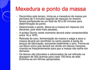 Mexedura e pontodamassaDecorridos este tempo, inicia-se a mexedura da massa por períodos de 5 minutos seguido de repouso no mesmo tempo,perfazendo-se um total de 50 a 60 minutos para determinação do ponto. Determinado o ponto, deixa-se a massa em repouso (irá decantar, pois está mais pesada). A acidez Dornic neste momento deverá estar compreendida entre 16 a 18ºD. Retirada do soro, fermentação da massa e salga a seco a massa deverá ser recolhida no canto oposto à saída do tanque de fabricação, escoando totalmente o soro. Forma-se um bloco único que deverá ser divido em blocos menores, virando-os freqüentemente para que a massa não esfrie em demasia. Os blocos são triturados e adicionados de sal refinado na dosagem de 500 gramas para cada 100 litros de leite. Enforma-se em formas apropriadas. 