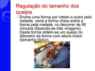 Regulação do tamanho dos queijosEncha uma forma por inteiro e outra pela metade, verta a forma cheia sobre a forma pela metade, no decorrer de 90 minutos (fazendo-se três viragens). Desta forma obtém-se um queijo no diâmetro da forma com altura maior (tamanho típico). 