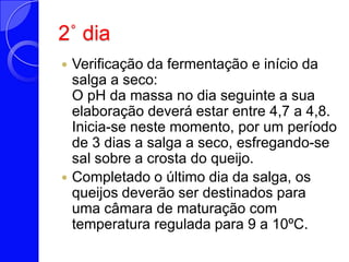 2˚ diaVerificação da fermentação e início da salga a seco: O pH da massa no dia seguinte a sua elaboração deverá estar entre 4,7 a 4,8. Inicia-se neste momento, por um período de 3 dias a salga a seco, esfregando-se sal sobre a crosta do queijo. Completado o último dia da salga, os queijos deverão ser destinados para uma câmara de maturação com temperatura regulada para 9 a 10ºC. 