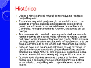 HistóricoDesde o remoto ano de 1060 já se fabricava na França o queijo Roquefort;Reza a lenda que tal queijo surgiu por um feliz acaso. Um pastor de ovelhas, guardou um pedaço de queijo branco numa das inúmeras cavernas existentes na montanha de Cambalou, no departamento de Aveyron, situado ao sul da França.Tais cavernas são resultado de um grande deslocamento de rochas ocorrido em épocas muito remotas no Grand CausseduLarzac, onde fica a montanha acima citada. Nelas existem um inigualável clima frio, resultado da infiltração constante de água e correntes de ar frio vindas das montanhas da região.Sabe-se hoje, que cresce naturalmente nestas cavernas um tipo de mofo verde-azulado do gênero Penicilfium, espécie glaucum ou roque-forti. Foi este mofo que, segundo a lenda, teria se desenvolvido sobre o queijo esquecido na caverna.Quando após algumas semanas o pastor se lembrou dele, encon­trou-o com aparências e sabor inigualáveis. Estava assim criado o queijo Roquefort, hoje célebre no mundo inteiro.