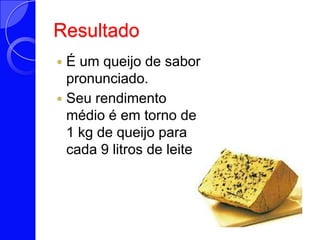 ResultadoÉ um queijo de sabor pronunciado. Seu rendimento médio é em torno de 1 kg de queijo para cada 9 litros de leite