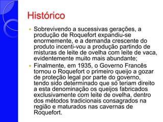 HistóricoSobrevivendo a sucessivas gerações, a produção de Roquefort expandiu-se enormemente, e a demanda crescente do produto incenti­vou a produção partindo de misturas de leite de ovelha com leite de vaca, evidentemente muito mais abundante;Finalmente, em 1935, o Governo Francês tornou o Roquefort o primeiro queijo a gozar de proteção legal por parte do governo, tendo sido determinado que só teriam direito a esta denominação os queijos fabricados exclusivamente com leite de ovelha, dentro dos métodos tradicionais consagrados na região e maturados nas cavernas de Roquefort.