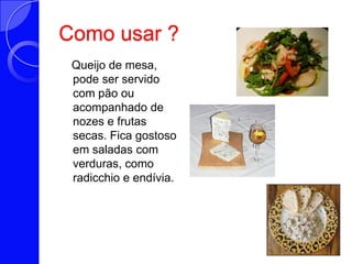 Como usar ?   Queijo de mesa, pode ser servido com pão ou acompanhado de nozes e frutas secas. Fica gostoso em saladas com verduras, como radicchio e endívia.
