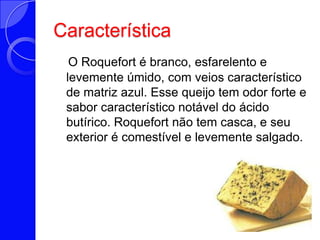 CaracterísticaO Roquefort é branco, esfarelento e levemente úmido, com veios característico de matriz azul. Esse queijo tem odor forte e sabor característico notável do ácido butírico. Roquefort não tem casca, e seu exterior é comestível e levemente salgado. 