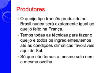 ProdutoresO queijo tipo francês produzido no Brasil nunca será exatamente igual ao queijo feito na França. Temos todas as técnicas para fazer o queijo e todos os ingredientes,temos até as condições climáticas favoráveis aqui do Sul.Só que não temos o mesmo solo nem a mesma ovelha.