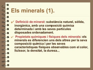 Els minerals (1). Definició de mineral : substància natural, sòlida, inorgànica, amb una composició química determinada i amb les seves partícules disposades ordenadament. Propietats químiques i físiques dels minerals : els minerals es diferencien uns dels altres per la seva composició química i per les seves característiques físiques observables com el color, lluïssor, la densitat, la duresa... 