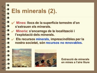 Els minerals (2). Mines : llocs de la superfície terrestre d’on s’extrauen els minerals. Mineria : s’encarrega de la localització i l’explotació dels minerals. Els recursos  minerals , imprescindibles per la nostra societat, són  recursos no renovables . Extracció de minerals en mines a l’aire lliure 