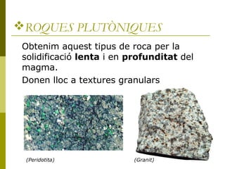 ROQUES PLUTÒNIQUES
 Obtenim aquest tipus de roca per la
 solidificació lenta i en profunditat del
 magma.
 Donen lloc a textures granulars




 (Peridotita)              (Granit)
 