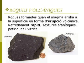 ROQUES VOLCÀNIQUES
    Roques formades quan el magma arriba a
    la superfície en forma d’erupció volcànica.
    Refredament ràpid. Textures afanítiques,
    pofíriques i vítries.
                                      (Pumicita)
(Basalt)
 