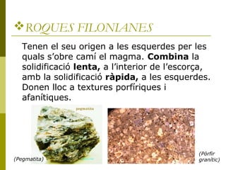 ROQUES FILONIANES
   Tenen el seu origen a les esquerdes per les
   quals s’obre camí el magma. Combina la
   solidificació lenta, a l’interior de l’escorça,
   amb la solidificació ràpida, a les esquerdes.
   Donen lloc a textures porfíriques i
   afanítiques.




                                               (Pòrfir
(Pegmatita)                                    granític)
 